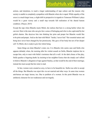 19
actions, and intentions, to reach a larger understanding of rape culture and the reasons why
society is unable to completely sympathize with Blanche when she is raped. While equality of the
sexes is a much larger issue, a slight shift in perspective in regards to Tennessee Williams’s plays
would be a great victory and a small step towards full realization of the shared human
condition. (Thayer, 2015)
Except the rape when Blanche meets Mitch, she realizes that here is a strong harbor where she
can rest. Here is the man who can give her a sense of belonging and who is also captivated by her
girlish charms. She deceives him into thinking her prim and proper but Blanche would like
to be prim and proper. And as she later told Mitch: "inside, I never lied." Her essential nature and
being have never been changed by her promiscuity. She gave of her body but not of her deeper
self. To Mitch, she is ready to give her whole being.
Same things are done Blanche’s sister, too. It is Blanche who seems sane and Stella who
appears deluded, when, the morning after his violent assault on Stella, Blanche implores her to
escape him, only to meet with Stella’s insistence that all is well. At the dark climax of the play,
Stella quashes a lingering doubt, by insisting to her neighbor Eunice that she simply can’t afford
to believe Blanche’s allegation of rape against Stanley, as that would be the end of their marriage;
instead she must accept that her sister is mad.
In fact, women were created as sexy, to have to be beautiful etc. Stella was refer to accept
all the things. But Blanche was reject this via not married and other ways. In same time women
anti-heroes are tragic heroes, too. Due to problem of a women. In this point Blanche was an
antiheroic character for our weaknesses and our tragedy.
 