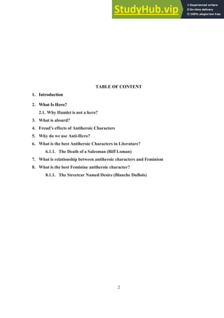 2
TABLE OF CONTENT
1. Introduction
2. What Is Hero?
2.1. Why Hamlet is not a hero?
3. What is absurd?
4. Freud’s effects of Antiheroic Characters
5. Why do we use Anti-Hero?
6. What is the best Antiheroic Characters in Literature?
6.1.1. The Death of a Salesman (Biff Loman)
7. What is relationship between antiheroic characters and Feminism
8. What is the best Feminine antiheroic character?
8.1.1. The Streetcar Named Desire (Blanche DuBois)
 