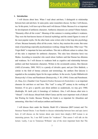 3
1. Introduction
I will discuss about hero. When I read about anti-hero, I distinguish to relationship
between hero and anti-hero. In same point, same researchers discuss. So that, I will discuss,
too. İn this point, I will leave up to Hero and I will discuss Villain. Because It is so important
for development of antiheroic characters. Antiheroic characters are carried Villains features.
“Humanity effect all the events”. Meaning of this sentence is creating antihero’s weakness.
They were the best-known heroes of classical mythology and the central figures in some of
the most popular myths. On the other hand, some writers refer to that loop also psychology
of hero. Because humanity effect all the events. And so, they reaction this events. But some
study of psychology-especially psychoanalyses working- change that ideas. Other ways “The
Virgin Birth” is important for hero and antihero. This tale is different culture to culture. One
of this tales is important for antiheroic characters. This tales hero (feminine hero) was
Medea. According to researcher who search about Antihero said that Human has dilemma
and weakness. So I will discuss to weakness both as cognitive and relationship between
antihero and their humanistic characters. Written in the seventeenth century, Don Quixote
(1605) (Cervantes, 2009, YKY) is a parody of chivalric quest, and per Chris Baldrick, a
scholar in the field of literary criticism and terminology, the antihero Don Quixote is
regarded as the exemplary figure for the rogue antihero. In the novels, Fyodor Mikhailovich
Dostoyevsky’s Crime and Punishment (Dostoyevsky, F. M. (1984). Crime and Punishment.
(A. Ekeş, Çev.) İstanbul: Cem Yayınevi) Rodion Romanovich Raskolnikov is an important
character for anti-hero or real hero. This “real” is using 20th
century in the working of
literature. If we give a specific year about antihero as academicals, we may give 1940s
(Kadiroğlu, M. (tarih yok) A Genealogy of Antihero). Also, I will discuss other term is
“Absurd”. I will discuss Absurd both Albert Camus and the most important work of absurd
that Waiting for Godot. Because Waiting for Godot is so important for Absurdism and
unmeaning. After then I will analyze antihero and feminism.
I will discuss there under the Hamlet, Death Of a Salesman (Biff Loman) and The
Streetcar Named Desire. I use Hamlet to discuss relationship between hero and epic (new)
hero. (I will discuss on the lecture about epic (new) hero deeply.) Biff Loman is an
interesting person. So, I use Biff Loman for “weakness”. That causes I will talk on the
lecture. Lastly, I use to Tennessee Williams’ one of the most important book that The
 