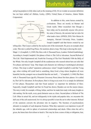 5
and giving purpose to lofty ideas such as the meaning of life. It's no wonder an accurate definition
has not been settled on! (Bolton, Lesley, (2002), United States of America, Adams Media
Corporation)
In addition to this, some heroes created by
civilizations. These are mostly on Roman and
Greek myths. Other researchers that Though a
hero today can be practically anyone who proves
his sense of bravery, the ancients had set rules for
what made a hero. (JONES, 2010, New Heroes In
Antıquıty, Harvard University Press, London).
Joseph Campbell said that heroes created by our
telling tales. That Loop is called by the nuclear unit of the monomyth. He gives an example about
a tale. This tale is called Frog Prince. He mentions about a loop. This loop is drawing this style:
Shape 1.1 (Campbell, J. (1949) The Hero with A Thousand Faces, London: Oxford Establishing)
According to Joseph Campbell, first phases of hero is The Call to Adventure. Second Refusal of
The Call. Third Supernatural aid. Fourth the Crossing of The First Threshold. Fifth the Belly of
the Whale. Not only Joseph Campbell all the academician who research about hero are refer that
five phases and heroes’ loop. That shapes and character are referring to mythological adventure
of hero. This loop is called “separation- pubescence- return” Joseph Campbell is said that “Long
ago, when wishing still could lead to something, there lived a king whose daughters all were
beautiful, but the youngest was so beautiful that the sun itself, …” (Campbell, J. (1949) The Hero
with A Thousand Faces (pp.45), Princeton Unıversıty Press) about first hero phases. It is called
by The Call To Adventure. In first phases, Hero is living as an event. It is so simply for definition
of first phases. Researchers said that Freud analysis’ so important for definition of Hero.
Especially, Joseph Campbell said that As Freud has shown, blunders are not the merest chance.
The story is told, for example, of King Arthur, and how he made him ready with many knights to
ride aunting. On the myth, every good character seen as a hero. Second phase is Refusal of The
Call. Often in actual life, and not infrequently in the myths and popular tales, we encounter the
dull case of the call unanswered; for it is always possible to turn the ear to other interests. Refusal
of the summons converts the adventure into its negative. The literature of psychoanalysis
abounds in examples of such desperate fixations. What they represent is an impotence to put off
the infantile ego, with its sphere of emotional relationships and ideals. Often when the call is
given, the future hero first refuses to heed it. This may be from a sense of duty or obligation, fear,
 