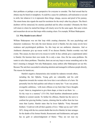 8
their problems or perhaps a new perspective for everyone to consider. The final reward that he
obtains may be literal or metaphoric. It could be a cause for celebration, self-realization or an end
to strife, but whatever it is it represents three things: change, success and proof of his journey.
The return home also signals the need for resolution for the story's other key players. The Hero's
doubters will be ostracized, his enemies punished and his allies rewarded. Ultimately the Hero
will return to where he started but things will clearly never be the same again. But same writers
and researchers do not use that loops while creating a hero. For example, William Shakespeare.
2.1. Why Hamlet is not a Hero?
William Shakespeare was not that loop while creating characters. He uses psychology and
characters weaknesses. Not only the most famous novel is Hamlet, but also many novels have
weakness and psychological problems. So, this loop not use antiheroic characters. And so
Antiheroic characters give up rescue world. If we discuss Hamlet, Hamlet overtake very bad
events. This causes, he does not to try rescue to world. In fact, nobody give a supernatural aid(s)
to Hamlet. His heroism their own inside. He is only a man. Also, He has some problems. He
wants to solve these problems. Therefore, there are not any loop or rescue something and so the
hero’s meaning is changed. Not only Shakespeare, many authors after Shakespeare are use this.
Because The anti-hero succeeded in attracting attention and managed to influence people directly.
The reasons for hamlet are;
Hamlet's negative characteristics also include his rudeness towards others,
including the fair Ophelia. Young girls are vulnerable, and his cold
disposition towards the woman who loves him is not reflective of a hero. He
personally lists his bad qualities and refuses to marry her: “I am very proud,
revengeful, ambitious, / with more offenses at my beck than I have thoughts
to put / them in, imagination to give them shape, or time to act them / in. . . .
Go thy ways to a nunnery” (131-136). Such heartless abandonment pushes
Ophelia to commit suicide. To further his offenses, Hamlet has the nerve to
confront her grieving brother, Laertes, claiming that he suffers from her loss
more than Laertes. Hamlet states that he loves Ophelia: “Forty thousand
brothers / Could not with all their quantity of love / Make up my sum” (265-
267). Along with the two current deaths that involve Hamlet, he later arranges
for the deaths of his former friends, Rosencrantz and Guildenstern, and again
has no guilt or acknowledgement of blame: “They are not near my
 