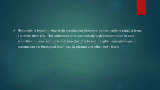 • Histamine is found in almost all mammalian tissues in concentrations ranging from
I to more than 100. This substance is in particularly high concentration in skin,
bronchial mucosa. and intestinal mucosa. It is found in higher concentrations in
mammalian cerebrospinal fluid than in plasma and other body fluids
 
