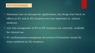 ANTIHISTAMINES
• Histamine has no therapeutic applications, but drugs that block its
effects at H1 and at H2 receptors are very important in clinical
medicine.
• very less antagonists of H3 or H4 receptors are currently available
for clinical use.
• H1 antihistamines antagonize all actions of histamine except for
those mediated by H2 receptors.
 