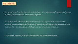 HISTAMINE
• In a general sense, histamine plays an important role as a 'chemical messenger" component of a variety
of pathways that have evolved in multicellular organisms,
• The involvement of histamine in the mediation of allergic and hypersensitivity reactions and the
regulation of gastric acid secretion has led to the development of important drug classes useful in the
treatment of symptoms associated with allergic and gastric hypersecretory disorders.
• structurally is composed of an imidazole heterocycle and ethylamine side chain.
 