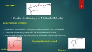 IUPAC NAME : α
β
4-(1-amino ethyly)-imidazole or β- imidazole ethyl amino
BIO SYNTHESIS OF HISTAMINE:
• Histamine is synthesised in Golgi apparatus of storage cell, mast cell, beta cell
• L-Histidine is the starting material for the biosynthesis of histamine
• This histidine undergoes decarboxylation by means of L-Histidine decarboxylase
Histidine
Decorboxylation(co2 is removed)
Histamine
2
 