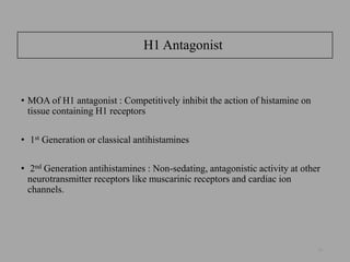 H1 Antagonist
• MOA of H1 antagonist : Competitively inhibit the action of histamine on
tissue containing H1 receptors
• 1st Generation or classical antihistamines
• 2nd Generation antihistamines : Non-sedating, antagonistic activity at other
neurotransmitter receptors like muscarinic receptors and cardiac ion
channels.
10
 