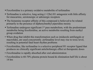  Fexofenidine is a primary oxidative metabolite of terfenadine
 Terfenadine is selective, long acting (>12hr) H1 antagonist with little affinity
for muscarinic, serotonergic or adrenergic receptors
 The histamine receptor affinity of this compound is believed to be related
primarily to the presence of diphenylmethyl piperidine moiety
 Terfenadine undergoes significant 1st pass metabolism, with the predominant
metabolite being fexofenidine, an active metabolite resulting from methyl
group oxidation
• When drug that inhibit this transformation such as imidazole antifungals or
macrolides, are used concurrently ,terfenadine level may rise to toxic level,
resulting in potential fatal heart rhythm problems
• Fexofenidine, like terfenadine is a selective peripheral H1 receptor ligand that
produces no clinically significant anticholinergic effect at therapeutic doses
• Fexofenadine is rapidly absorbed after oral administration
• Fexofenidine is 60-70% plasma protein bound & elimination half life is about
14 hrs
20
 