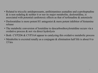 • Related to tricyclic antidepressants, antihistamines azatadine and cyproheptadine
& is non sedating & neither it or nor its major metabolite, desloratidine, is
associated with potential cardiotoxic effects as that of terfenadine & astemizole
• Desloratidine is more potent H1 antagonist & more potent inhibitor of histamine
release
• The metabolic conversion of loratidine to descarboethoxyloratidine occurs via a
oxidative process & not via direct hydrolysis
• Both CYP2D6 & CYP3A4 appear to catalyzing this oxidative metabolic process
• Metabolite is excreted renally as a conjugate & elimination half life is about 8 to
15 hrs
22
 
