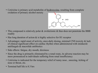 • Cetirizine is primary acid metabolite of hydroxyzine, resulting from complete
oxidation of primary alcohol moiety
• This compound is relatively polar & zwitterionic & thus does not penetrate the BBB
readily
• Has long duration of action & is highly selective for H1 receptor
• Advantages: rapid onset of activity, once-daily dosing, minimal CNS toxicity & lack
of clinical significant effect on cardiac rhythm when administered with imidazole
antifungals & macrolide antibiotics
• Side effects: fatigue, dry mouth, dizziness
• Since the drug is primarily eliminated by a renal route, its adverse reaction may be
more pronounced in individuals suffering from renal insufficiency
• Cetirizine is indicated for the temporary relief of runny nose , sneezing, itching of
nose or throat, etc.
• Terminal half life is 8.3 hrs
25
 