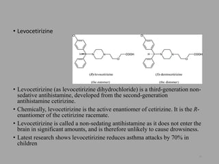 • Levocetirizine
• Levocetirizine (as levocetirizine dihydrochloride) is a third-generation non-
sedative antihistamine, developed from the second-generation
antihistamine cetirizine.
• Chemically, levocetirizine is the active enantiomer of cetirizine. It is the R-
enantiomer of the cetirizine racemate.
• Levocetirizine is called a non-sedating antihistamine as it does not enter the
brain in significant amounts, and is therefore unlikely to cause drowsiness.
• Latest research shows levocetirizine reduces asthma attacks by 70% in
children
26
 