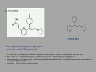 4)
(E,E)-3-[6-[1-(4-methylphenyl)-3- (1-pyrrolidinyl)
-1-propenyl-2-pyridinyl]-2-propenoic acid
• Acrivastine is an analogue of triprolidine containing a carboxyethenyl moiety at the 6 position of pyridyl ring
• Acrivastine shows antihistaminic potency and duration of action comparable to those of tripolidine
• Enhanced polarity of this compound resulting from carboxyethenyl substitution limits BBB penetration & thus producing
less sedation than tripolidine
• Half life is 1.7 hr of orally administered drug
27
Triprolidine
 