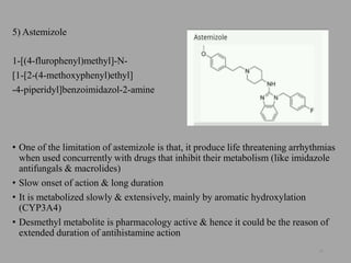 5) Astemizole
1-[(4-flurophenyl)methyl]-N-
[1-[2-(4-methoxyphenyl)ethyl]
-4-piperidyl]benzoimidazol-2-amine
• One of the limitation of astemizole is that, it produce life threatening arrhythmias
when used concurrently with drugs that inhibit their metabolism (like imidazole
antifungals & macrolides)
• Slow onset of action & long duration
• It is metabolized slowly & extensively, mainly by aromatic hydroxylation
(CYP3A4)
• Desmethyl metabolite is pharmacology active & hence it could be the reason of
extended duration of antihistamine action
28
 