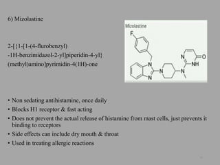 6) Mizolastine
2-[{1-[1-(4-flurobenzyl)
-1H-benzimidazol-2-yl]piperidin-4-yl}
(methyl)amino]pyrimidin-4(1H)-one
• Non sedating antihistamine, once daily
• Blocks H1 receptor & fast acting
• Does not prevent the actual release of histamine from mast cells, just prevents it
binding to receptors
• Side effects can include dry mouth & throat
• Used in treating allergic reactions
30
 