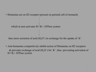 • Histamine act on H2 receptor (present on parietal cell of stomach)
which in turn activates H+/K+ ATPase system
thus more secretion of acid (H3O+) in exchange for the uptake of K+
• Anti-histamine competitively inhibit action of Histamine on H2 receptors
& prevents exchange of acid (H3O+) for K+ ,thus preventing activation of
H+/K+ ATPase system
32
 