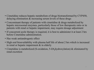 • Cimetidine reduces hepatic metabolism of drugs biotransformed by CYP450,
delaying elimination & increasing serum levels of these drugs
• Concominant therapy of patients with cimetidine & drugs metabolized by
hepatic microsomal enzymes, particularly those of low therapeutic ratio or in
patients with renal or hepatic impairment, may require dosage adjustment
• If concurrent azole therapy is required, it is best to administer it at least 2 hrs
before Cimetidine administration.
• Has weak antiandrogenic effect
• High oral bioavailability with plasma half life of about 2 hrs which is increased
in renal or hepatic impairment & in elderly
• Cimetidine is metabolized (S-oxidation, 5-CH3hydroxylation) & eliminated by
renal excretion
43
 