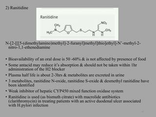2) Ranitidine
N-[2-[[[5-(dimethylamino)methyl]-2-furanyl]methyl]thio]ethyl]-N’-methyl-2-
nitro-1,1-ethenediamine
• Bioavailability of an oral dose is 50 -60% & is not affected by presence of food
• Some antacid may reduce it’s absorption & should not be taken within 1hr
administration of the H2 blocker
• Plasma half life is about 2-3hrs & metabolites are excreted in urine
• 3 metabolites, ranitidine N-oxide, ranitidine S-oxide & desmethyl ranitidine have
been identified
• Weak inhibitor of hepatic CYP450 mixed function oxidase system
• Ranitidine is used (as bismuth citrate) with macrolide antibiotics
(clarithromycin) in treating patients with an active duodenal ulcer associated
with H.pylori infection
45
 
