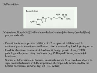 3) Famotidine
N’-(aminosulfonyl)-3-[[[2-(diaminomethylene)-amino]-4-thiazolyl]methyl]thio]
propanimidamide
• Famotidine is a competitive inhibitor of H2 receptors & inhibits basal &
nocturnal gastric secretion as well as secretion stimulated by food & pentagastrin
• Used for short term treatment of duodenal & benign gastric ulcers, GERD,
pathological hypersecretory conditions ( eg. Zollinger-Ellison syndrome) &
heartburn
• Studies with Famotidine in humans, in animals models & in vitro have shown no
significant interference with the disposition of compounds metabolized by the
hepatic microsomal enzymes (eg. CYP450 system)
47
 