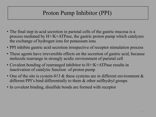 Proton Pump Inhibitor (PPI)
• The final step in acid secretion in parietal cells of the gastric mucosa is a
process mediated by H+/K+ATPase, the gastric proton pump which catalyzes
the exchange of hydrogen ions for potassium ions
• PPI inhibits gastric acid secretion irrespective of receptor stimulation process
• These agents have irreversible effects on the secretion of gastric acid, because
molecule rearrange in strongly acidic environment of parietal cell
• Covalent bonding of rearranged inhibitor to H+/K+ATPase results in
inactivation of catalytic function of proton pump
• One of the site is cystein-813 & these cysteins are in different environment &
different PPI’s bind differentially to them & other sulfhydryl groups
• In covalent binding, disulfide bonds are formed with receptor
51
 