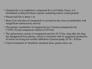 • Omeprazole is an amphoteric compound & is acid labile, hence, it is
formulated as delayed release capsule containing enteric coated granule
• Plasma half life is about 1 hr
• Most of an oral dose of omeprazole is excreted in the urine as metabolites with
insignificant antisecretory activity
• The primary metabolites of omeprazole are 5-hydroxyomeprazole (by
CYP2C19) and omeprazole sulfone (CYP3A4)
• The antisecretory actions of omeprazole persists 24-72 hrs, long after the drug
has disappeared from plasma, which is consistent with its suggested mechanism
of action involving irreversible inhibition of proton pump, H+/K+ ATPase.
• Used in treatment of heartburn, duodenal ulcer, gastric ulcer, etc.
54
 