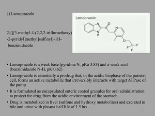 2) Lansoprazole
2-[[[3-methyl-4-(2,2,2-trifluroethoxy)
-2-pyridyl]methyl]sulfinyl]-1H-
benzimidazole
• Lansoprazole is a weak base (pyridine N, pKa 3.83) and a weak acid
(benzimidazole N-H, pK 0.62)
• Lansoprazole is essentially a prodrug that, in the acidic biophase of the parietal
cell, forms an active metabolite that irreversibly interacts with target ATPase of
the pump
• It is formulated as encapsulated enteric coated granules for oral administration
to protect the drug from the acidic environment of the stomach
• Drug is metabolized in liver (sulfone and hydroxy metabolites) and excreted in
bile and urine with plasma half life of 1.5 hrs
55
 