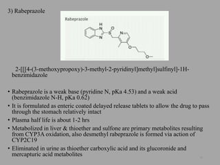 3) Rabeprazole
2-[[[4-(3-methoxypropoxy)-3-methyl-2-pyridinyl]methyl]sulfinyl]-1H-
benzimidazole
• Rabeprazole is a weak base (pyridine N, pKa 4.53) and a weak acid
(benzimidazole N-H, pKa 0.62)
• It is formulated as enteric coated delayed release tablets to allow the drug to pass
through the stomach relatively intact
• Plasma half life is about 1-2 hrs
• Metabolized in liver & thioether and sulfone are primary metabolites resulting
from CYP3A oxidation, also desmethyl rabeprazole is formed via action of
CYP2C19
• Eliminated in urine as thioether carboxylic acid and its glucoronide and
mercapturic acid metabolites 56
 