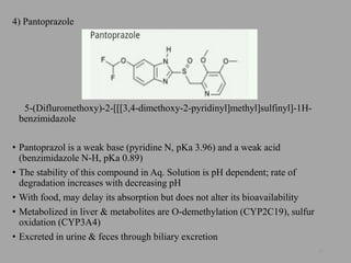 4) Pantoprazole
5-(Difluromethoxy)-2-[[[3,4-dimethoxy-2-pyridinyl]methyl]sulfinyl]-1H-
benzimidazole
• Pantoprazol is a weak base (pyridine N, pKa 3.96) and a weak acid
(benzimidazole N-H, pKa 0.89)
• The stability of this compound in Aq. Solution is pH dependent; rate of
degradation increases with decreasing pH
• With food, may delay its absorption but does not alter its bioavailability
• Metabolized in liver & metabolites are O-demethylation (CYP2C19), sulfur
oxidation (CYP3A4)
• Excreted in urine & feces through biliary excretion
57
 