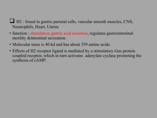  H2 : found in gastric parietal cells, vascular smooth muscles, CNS,
Neutrophils, Heart, Uterus
• function : stimulation gastric acid secretion, regulates gastrointestinal
motility &intestinal secreation.
• Molecular mass is 40 kd and has about 359 amino acids.
• Effects of H2 receptor ligand is mediated by a stimulatory Gαs protein
coupled receptor, which in turn activates adenylate cyclase promoting the
synthesis of cAMP.
8
 
