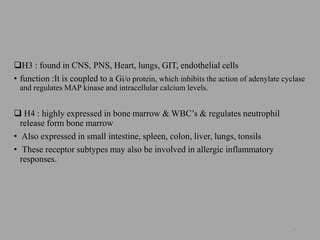 H3 : found in CNS, PNS, Heart, lungs, GIT, endothelial cells
• function :It is coupled to a Gi/o protein, which inhibits the action of adenylate cyclase
and regulates MAP kinase and intracellular calcium levels.
 H4 : highly expressed in bone marrow & WBC’s & regulates neutrophil
release form bone marrow
• Also expressed in small intestine, spleen, colon, liver, lungs, tonsils
• These receptor subtypes may also be involved in allergic inflammatory
responses.
9
 