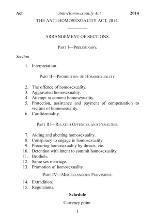 THE ANTI-HOMOSEXUALITY ACT, 2014.
_________
ARRANGEMENT OF SECTIONS.
PART I—PRELIMINARY.
Section
1. Interpretation.
PART II—PROHIBITION OF HOMOSEXUALITY.
2. The offence of homosexuality.
3. Aggravated homosexuality.
4. Attempt to commit homosexuality.
5. Protection, assistance and payment of compensation to
victims of homosexuality.
6. Confidentiality.
PART III—RELATED OFFENCES AND PENALTIES.
7. Aiding and abetting homosexuality.
8. Conspiracy to engage in homosexuality.
9. Procuring homosexuality by threats, etc.
10. Detention with intent to commit homosexuality.
11. Brothels.
12. Same sex marriage.
13. Promotion of homosexuality.
PART IV—MISCELLANEOUS PROVISIONS.
14. Extradition.
15. Regulations.
Schedule
Currency point.
1
Act Anti-Homosexuality Act 2014
 