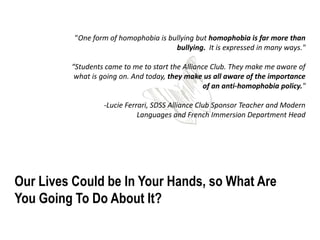 "One form of homophobia is bullying but homophobia is far more than
                                       bullying. It is expressed in many ways."

         “Students came to me to start the Alliance Club. They make me aware of
          what is going on. And today, they make us all aware of the importance
                                                  of an anti-homophobia policy."

                  -Lucie Ferrari, SDSS Alliance Club Sponsor Teacher and Modern
                             Languages and French Immersion Department Head




Our Lives Could be In Your Hands, so What Are
You Going To Do About It?
 