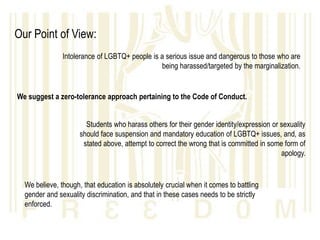 Our Point of View:
               Intolerance of LGBTQ+ people is a serious issue and dangerous to those who are
                                               being harassed/targeted by the marginalization.


We suggest a zero-tolerance approach pertaining to the Code of Conduct.


                       Students who harass others for their gender identity/expression or sexuality
                     should face suspension and mandatory education of LGBTQ+ issues, and, as
                      stated above, attempt to correct the wrong that is committed in some form of
                                                                                          apology.


  We believe, though, that education is absolutely crucial when it comes to battling
  gender and sexuality discrimination, and that in these cases needs to be strictly
  enforced.
 