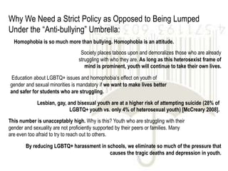 Why We Need a Strict Policy as Opposed to Being Lumped
Under the “Anti-bullying” Umbrella:
  Homophobia is so much more than bullying. Homophobia is an attitude.
                                  Society places taboos upon and demoralizes those who are already
                                 struggling with who they are. As long as this heterosexist frame of
                                    mind is prominent, youth will continue to take their own lives.

Education about LGBTQ+ issues and homophobia’s effect on youth of
gender and sexual minorities is mandatory if we want to make lives better
and safer for students who are struggling.

             Lesbian, gay, and bisexual youth are at a higher risk of attempting suicide (28% of
                            LGBTQ+ youth vs. only 4% of heterosexual youth) [McCreary 2008].
This number is unacceptably high. Why is this? Youth who are struggling with their
gender and sexuality are not proficiently supported by their peers or families. Many
are even too afraid to try to reach out to others.

        By reducing LGBTQ+ harassment in schools, we eliminate so much of the pressure that
                                          causes the tragic deaths and depression in youth.
 