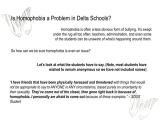 Is Homophobia a Problem in Delta Schools?
                                  Homophobia is often a less obvious form of bullying. It’s swept
                            under the rug all too often; teachers, administration, and even some
                             of the students can be unaware of what’s happening around them.

So how can we be sure homophobia is even an issue?


                 Let’s look at what the students have to say. (Note, most students have
                         wished to remain anonymous so we have not included names)


“I have friends that have been physically harassed and threatened with things that would
not be appropriate to say to ANYONE in ANY circumstance, based purely on uncertainty to
their sexuality. They’ve come out of the closet, then gone right back in because of
homophobia. I personally am afraid to come out because of these examples.” – SDSS
Student
 