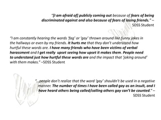 “[I am afraid of] publicly coming out because of fears of being
                   discriminated against and also because of fears of losing friends.” –
                                                                           SDSS Student


“I am constantly hearing the words ‘fag’ or ‘gay’ thrown around like funny jokes in
the hallways or even by my friends. It hurts me that they don’t understand how
hurtful these words are. I have many friends who have been victims of verbal
harassment and I get really upset seeing how upset it makes them. People need
to understand just how hurtful these words are and the impact that ‘joking around’
with them makes.” –SDSS Student



               “...people don’t realize that the word ‘gay’ shouldn’t be used in a negative
                  manner. The number of times I have been called gay as an insult, and I
                  have heard others being called/calling others gay can’t be counted.” –
                                                                             SDSS Student
 
