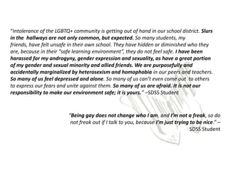 “Intolerance of the LGBTQ+ community is getting out of hand in our school district. Slurs
in the hallways are not only common, but expected. So many students, my
friends, have felt unsafe in their own school. They have hidden or diminished who they
are, because in their “safe learning environment”, they do not feel safe. I have been
harassed for my androgyny, gender expression and sexuality, as have a great portion
of my gender and sexual minority and allied friends. We are purposefully and
accidentally marginalized by heterosexism and homophobia in our peers and teachers.
So many of us feel depressed and alone. So many of us can’t even come out to others
to express our fears and unite against them. So many of us are afraid. It is not our
responsibility to make our environment safe; it is yours.” –SDSS Student



                         “Being gay does not change who I am, and I’m not a freak, so do
                          not freak out if I talk to you, because I’m just trying to be nice.” –
                                                                                  SDSS Student
 