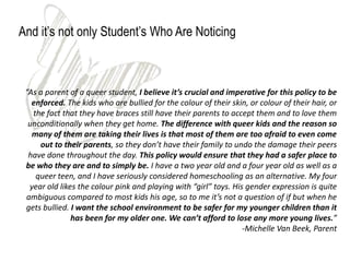 And it’s not only Student’s Who Are Noticing



 “As a parent of a queer student, I believe it’s crucial and imperative for this policy to be
   enforced. The kids who are bullied for the colour of their skin, or colour of their hair, or
   the fact that they have braces still have their parents to accept them and to love them
  unconditionally when they get home. The difference with queer kids and the reason so
   many of them are taking their lives is that most of them are too afraid to even come
     out to their parents, so they don’t have their family to undo the damage their peers
  have done throughout the day. This policy would ensure that they had a safer place to
 be who they are and to simply be. I have a two year old and a four year old as well as a
    queer teen, and I have seriously considered homeschooling as an alternative. My four
  year old likes the colour pink and playing with “girl” toys. His gender expression is quite
 ambiguous compared to most kids his age, so to me it’s not a question of if but when he
 gets bullied. I want the school environment to be safer for my younger children than it
               has been for my older one. We can’t afford to lose any more young lives.”
                                                                  -Michelle Van Beek, Parent
 