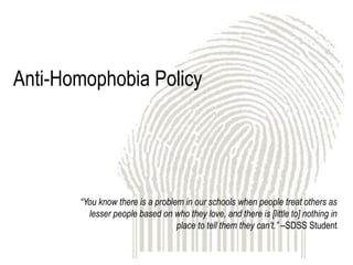 Anti-Homophobia Policy




       “You know there is a problem in our schools when people treat others as
         lesser people based on who they love, and there is [little to] nothing in
                                  place to tell them they can’t.” –SDSS Student
 