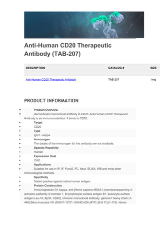 Anti-Human CD20 Therapeutic
Antibody (TAB-207)
DESCRIPTION CATALOG # SIZE
Anti-Human CD20 Therapeutic Antibody TAB-207 1mg
PRODUCT INFORMATION
 Product Overview
 Recombinant monoclonal antibody to CD20. Anti-Human CD20 Therapeutic
Antibody is an immunomodulator. It binds to CD20.
 Target
 CD20
 Type
 IgG1 - kappa
 Immunogen
 The details of the immunogen for this antibody are not available.
 Species Reactivity
 Human
 Expression Host
 CHO
 Applications
 Suitable for use in IP, IF, FuncS, FC, Neut, ELISA, WB and most other
immunological methods.
 Specificity
 Tested positive against native human antigen.
 Protein Construction
 Immunoglobulin G1-kappa, anti-[Homo sapiens MS4A1 (membranespanning 4-
domains subfamily A member 1, B lymphocyte surface antigen B1, leukocyte surface
antigen Leu-16, Bp35, CD20], chimeric monoclonal antibody; gamma1 heavy chain (1-
448) [Mus musculus VH (IGHV1-12*01 -(IGHD)-IGHJ4*01) [8.8.11] (1-118) -Homo
 