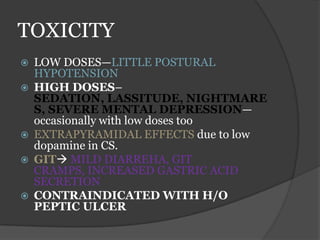 TOXICITY
 LOW DOSES—LITTLE POSTURAL
HYPOTENSION
 HIGH DOSES–
SEDATION, LASSITUDE, NIGHTMARE
S, SEVERE MENTAL DEPRESSION—
occasionally with low doses too
 EXTRAPYRAMIDAL EFFECTS due to low
dopamine in CS.
 GIT MILD DIARREHA, GIT
CRAMPS, INCREASED GASTRIC ACID
SECRETION
 CONTRAINDICATED WITH H/O
PEPTIC ULCER
 
