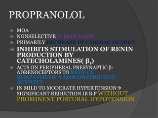 PROPRANOLOL
 MOA
 NONSELECTIVE β- BLOCKADE
 PRIMARILY DECREASE IN CARDIAC OUTPUT
 INHIBITS STIMULATION OF RENIN
PRODUCTION BY
CATECHOLAMINES( β1)
 ACTS ON PERIPHERAL PRESYNAPTIC β-
ADRENOCEPTORS TO REDUCE
SYMPATHETIC VASOCONSTRICTIVE
ACTIVITY
 IN MILD TO MODERATE HYPERTENSION
SIGNIFICANT REDUCTION IB B.P WITHOUT
PROMINENT POSTURAL HYPOTENSION
 