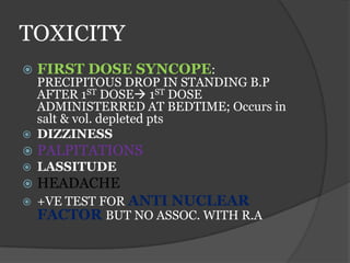 TOXICITY
 FIRST DOSE SYNCOPE:
PRECIPITOUS DROP IN STANDING B.P
AFTER 1ST DOSE 1ST DOSE
ADMINISTERRED AT BEDTIME; Occurs in
salt & vol. depleted pts
 DIZZINESS
 PALPITATIONS
 LASSITUDE
 HEADACHE
 +VE TEST FOR ANTI NUCLEAR
FACTOR BUT NO ASSOC. WITH R.A
 