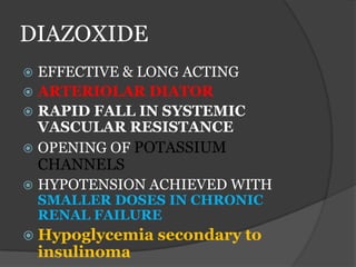 DIAZOXIDE
 EFFECTIVE & LONG ACTING
 ARTERIOLAR DIATOR
 RAPID FALL IN SYSTEMIC
VASCULAR RESISTANCE
 OPENING OF POTASSIUM
CHANNELS
 HYPOTENSION ACHIEVED WITH
SMALLER DOSES IN CHRONIC
RENAL FAILURE
 Hypoglycemia secondary to
insulinoma
 
