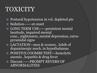 TOXICITY
 Postural hypotension in vol. depleted pts
 Sedation------at onset
 LONG TERM USE-----persistent mental
lassitude, impaired mental
conc., nightmares, mental depression, extra-
pyramidal signs
 LACTATION—men & women.. Inhib of
dopaminergic mech. in hypothalamus
 POSITIVE COOMBS TEST---hemolytic
anemia , hepatitis & drug fever
 Discont.-----PROMPT REVERS OF
ABNORMALITIES
 