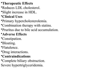 •Therapeutic Effects
•Reduces LDL cholesterol.
•Slight increase in HDL.
•Clinical Uses
•Primary hypercholesterolemia.
•Combination therapy with statins.
•Pruritus due to bile acid accumulation.
•Adverse Effects
•Constipation.
•Bloating.
•Flatulence.
•Drug interactions.
•Contraindications
•Complete biliary obstruction.
Severe hypertriglyceridemia.
 