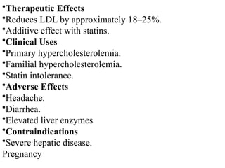•Therapeutic Effects
•Reduces LDL by approximately 18–25%.
•Additive effect with statins.
•Clinical Uses
•Primary hypercholesterolemia.
•Familial hypercholesterolemia.
•Statin intolerance.
•Adverse Effects
•Headache.
•Diarrhea.
•Elevated liver enzymes
•Contraindications
•Severe hepatic disease.
Pregnancy
 