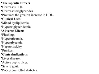 •Therapeutic Effects
•Decreases LDL.
•Decreases triglycerides.
•Produces the greatest increase in HDL.
•Clinical Uses
•Mixed dyslipidemia.
•Hypertriglyceridemia
•Adverse Effects
•Flushing.
•Hyperuricemia.
•Hyperglycemia.
•Hepatotoxicity.
•Pruritus.
•Contraindications
•Liver disease.
•Active peptic ulcer.
•Severe gout.
•Poorly controlled diabetes.
 