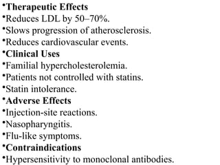 •Therapeutic Effects
•Reduces LDL by 50–70%.
•Slows progression of atherosclerosis.
•Reduces cardiovascular events.
•Clinical Uses
•Familial hypercholesterolemia.
•Patients not controlled with statins.
•Statin intolerance.
•Adverse Effects
•Injection-site reactions.
•Nasopharyngitis.
•Flu-like symptoms.
•Contraindications
•Hypersensitivity to monoclonal antibodies.
 