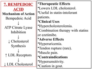 7. BEMPEDOIC
ACID
Mechanism of Action
Bempedoic Acid
↓
ATP Citrate Lyase
Inhibition
↓
↓ Cholesterol
Synthesis
↓
↑ LDL Receptors
↓
↓ LDL Cholesterol
•Therapeutic Effects
•Lowers LDL cholesterol.
•Useful in statin-intolerant
patients.
•Clinical Uses
•Hypercholesterolemia.
•Combination therapy with statins
or ezetimibe.
•Adverse Effects
•Hyperuricemia.
•Tendon rupture (rare).
•Muscle pain.
•Contraindications
•Hypersensitivity.
•Caution in gout.
 