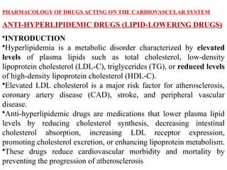PHARMACOLOGY OF DRUGS ACTING ON THE CARDIOVASCULAR SYSTEM
ANTI-HYPERLIPIDEMIC DRUGS (LIPID-LOWERING DRUGS)
•INTRODUCTION
•Hyperlipidemia is a metabolic disorder characterized by elevated
levels of plasma lipids such as total cholesterol, low-density
lipoprotein cholesterol (LDL-C), triglycerides (TG), or reduced levels
of high-density lipoprotein cholesterol (HDL-C).
•Elevated LDL cholesterol is a major risk factor for atherosclerosis,
coronary artery disease (CAD), stroke, and peripheral vascular
disease.
•Anti-hyperlipidemic drugs are medications that lower plasma lipid
levels by reducing cholesterol synthesis, decreasing intestinal
cholesterol absorption, increasing LDL receptor expression,
promoting cholesterol excretion, or enhancing lipoprotein metabolism.
•These drugs reduce cardiovascular morbidity and mortality by
preventing the progression of atherosclerosis
 