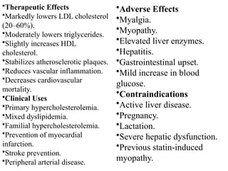 •Therapeutic Effects
•Markedly lowers LDL cholesterol
(20–60%).
•Moderately lowers triglycerides.
•Slightly increases HDL
cholesterol.
•Stabilizes atherosclerotic plaques.
•Reduces vascular inflammation.
•Decreases cardiovascular
mortality.
•Clinical Uses
•Primary hypercholesterolemia.
•Mixed dyslipidemia.
•Familial hypercholesterolemia.
•Prevention of myocardial
infarction.
•Stroke prevention.
•Peripheral arterial disease.
•Adverse Effects
•Myalgia.
•Myopathy.
•Elevated liver enzymes.
•Hepatitis.
•Gastrointestinal upset.
•Mild increase in blood
glucose.
•Contraindications
•Active liver disease.
•Pregnancy.
•Lactation.
•Severe hepatic dysfunction.
•Previous statin-induced
myopathy.
 